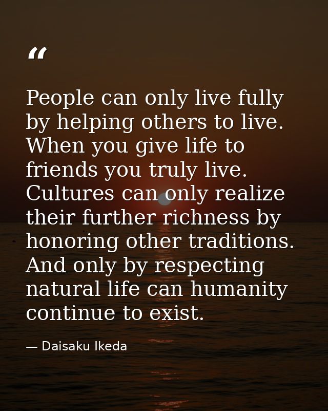 People can only live fully by helping others to live. When you give life to friends you truly live. Cultures can only re — Daisaku Ikeda