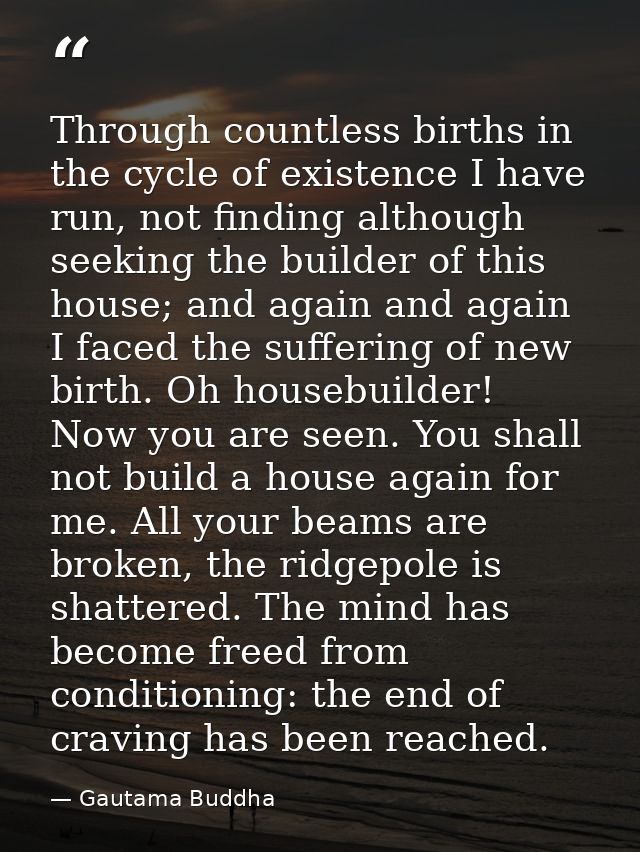 Through countless births in the cycle of existence I have run, not finding although seeking the builder of this house; a — Gautama Buddha