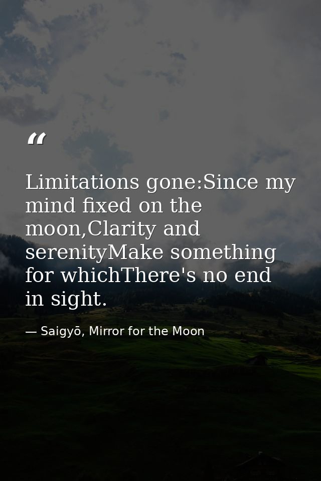 Limitations gone:Since my mind fixed on the moon,Clarity and serenityMake something for whichThere's no end in sight. — Saigyō, Mirror for the Moon