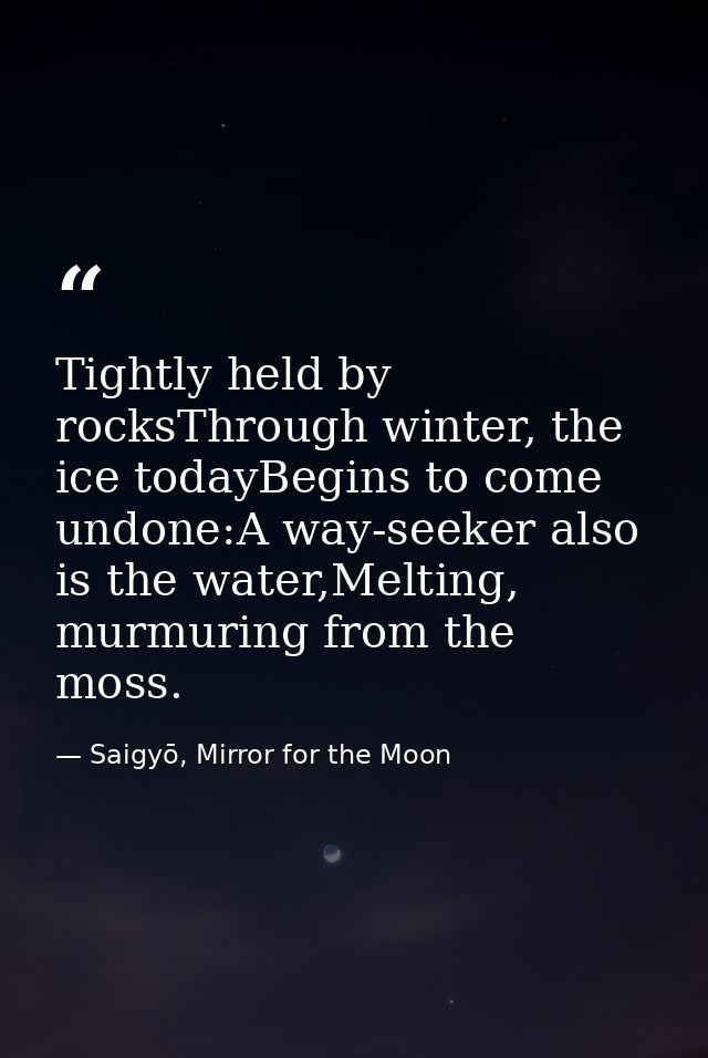 Tightly held by rocksThrough winter, the ice todayBegins to come undone:A way-seeker also is the water,Melting, murmurin — Saigyō, Mirror for the Moon