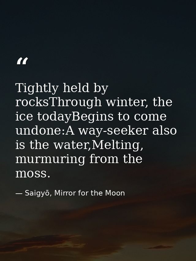 Tightly held by rocksThrough winter, the ice todayBegins to come undone:A way-seeker also is the water,Melting, murmurin — Saigyō, Mirror for the Moon