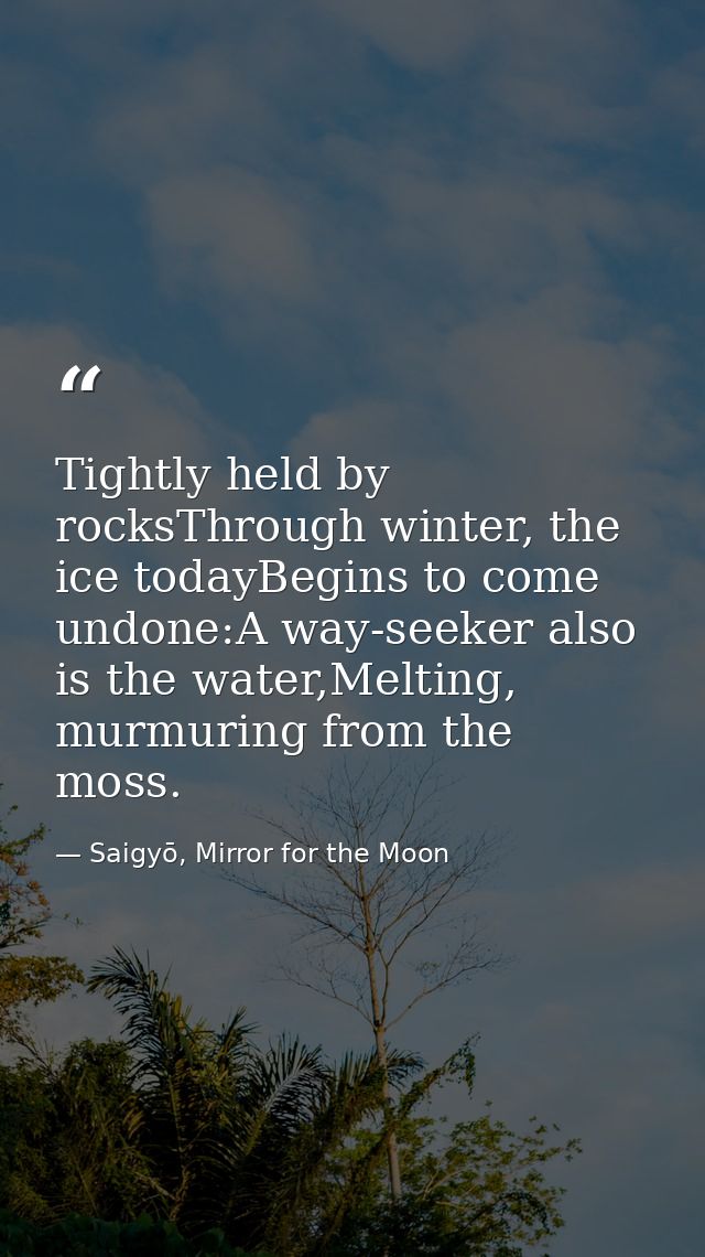 Tightly held by rocksThrough winter, the ice todayBegins to come undone:A way-seeker also is the water,Melting, murmurin — Saigyō, Mirror for the Moon
