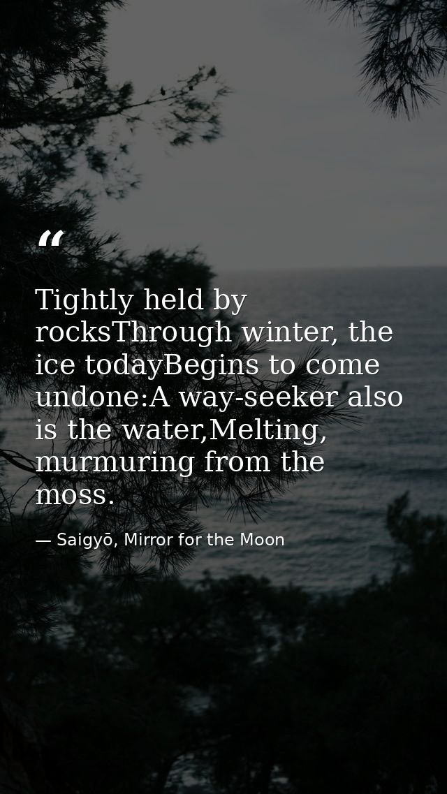 Tightly held by rocksThrough winter, the ice todayBegins to come undone:A way-seeker also is the water,Melting, murmurin — Saigyō, Mirror for the Moon