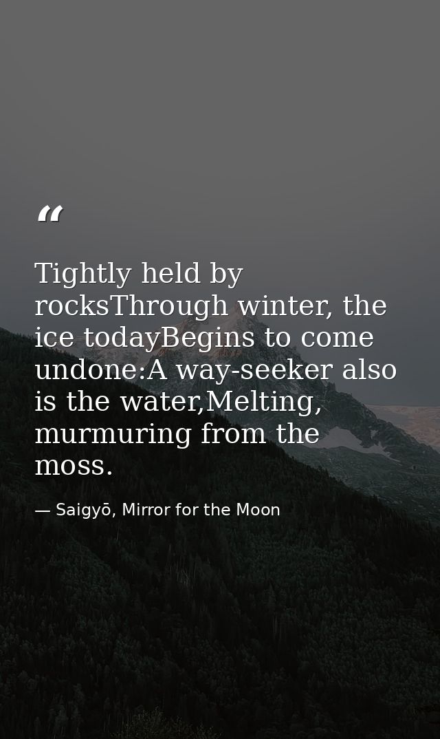 Tightly held by rocksThrough winter, the ice todayBegins to come undone:A way-seeker also is the water,Melting, murmurin — Saigyō, Mirror for the Moon