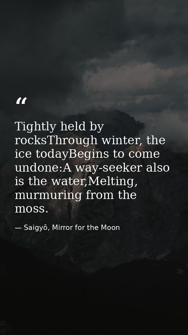 Tightly held by rocksThrough winter, the ice todayBegins to come undone:A way-seeker also is the water,Melting, murmurin — Saigyō, Mirror for the Moon