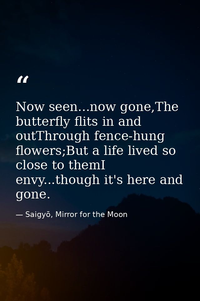 Now seen...now gone,The butterfly flits in and outThrough fence-hung flowers;But a life lived so close to themI envy...t — Saigyō, Mirror for the Moon