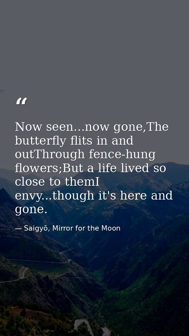 Now seen...now gone,The butterfly flits in and outThrough fence-hung flowers;But a life lived so close to themI envy...t — Saigyō, Mirror for the Moon