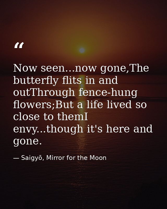 Now seen...now gone,The butterfly flits in and outThrough fence-hung flowers;But a life lived so close to themI envy...t — Saigyō, Mirror for the Moon