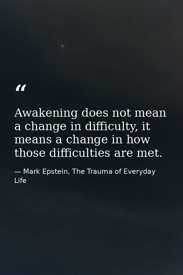 Awakening does not mean a change in difficulty, it means a change in how those difficulties are met. — Mark Epstein, The Trauma of Everyday Life
