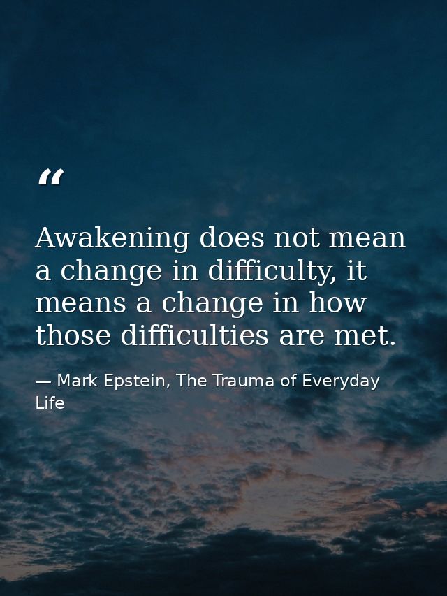 Awakening does not mean a change in difficulty, it means a change in how those difficulties are met. — Mark Epstein, The Trauma of Everyday Life