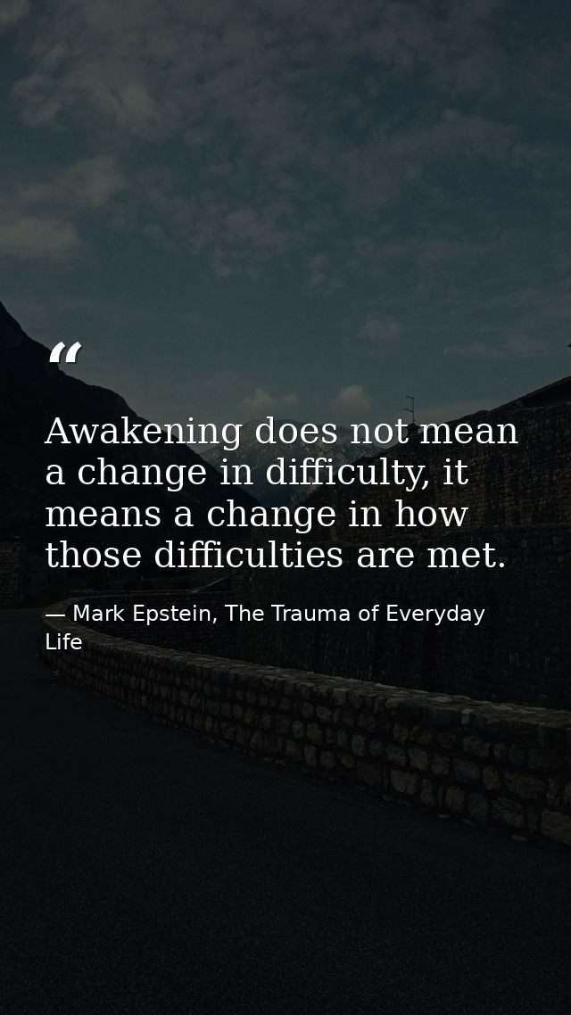 Awakening does not mean a change in difficulty, it means a change in how those difficulties are met. — Mark Epstein, The Trauma of Everyday Life
