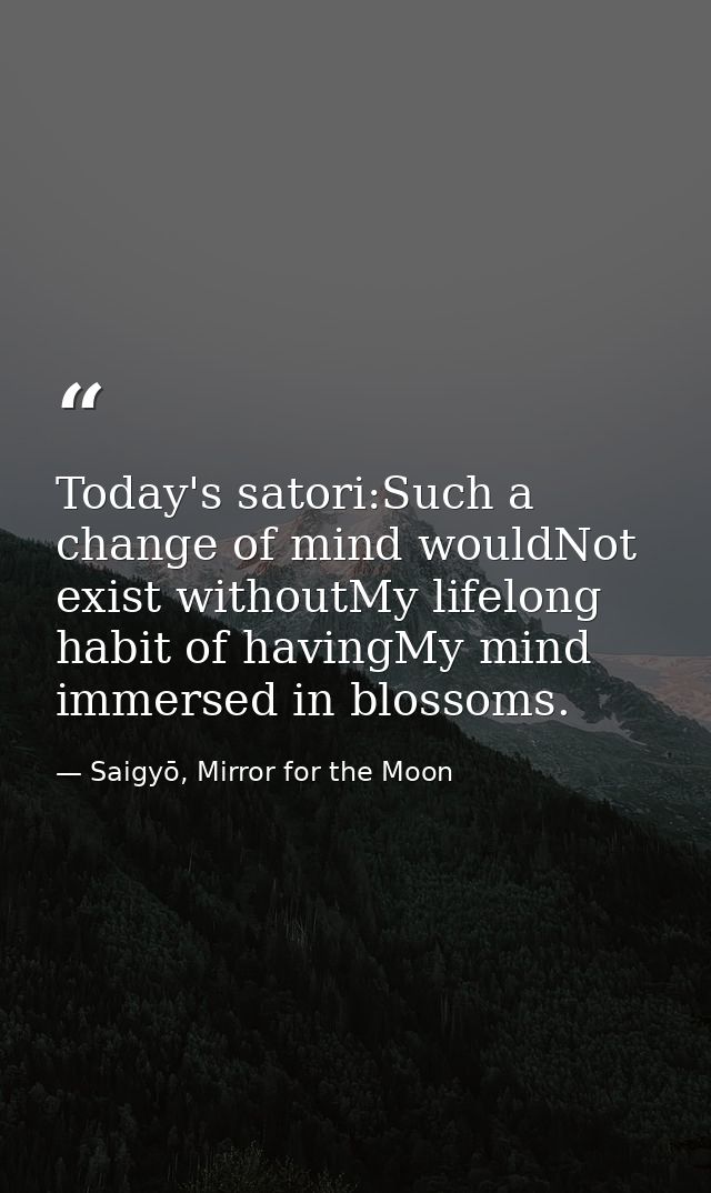 Today's satori:Such a change of mind wouldNot exist withoutMy lifelong habit of havingMy mind immersed in blossoms. — Saigyō, Mirror for the Moon
