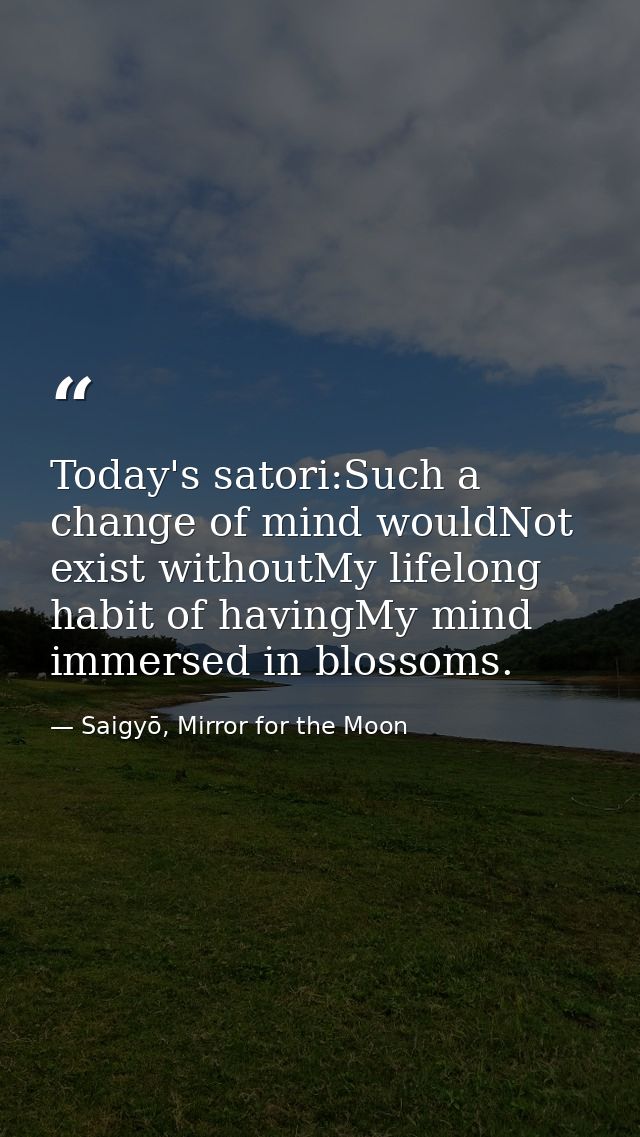Today's satori:Such a change of mind wouldNot exist withoutMy lifelong habit of havingMy mind immersed in blossoms. — Saigyō, Mirror for the Moon