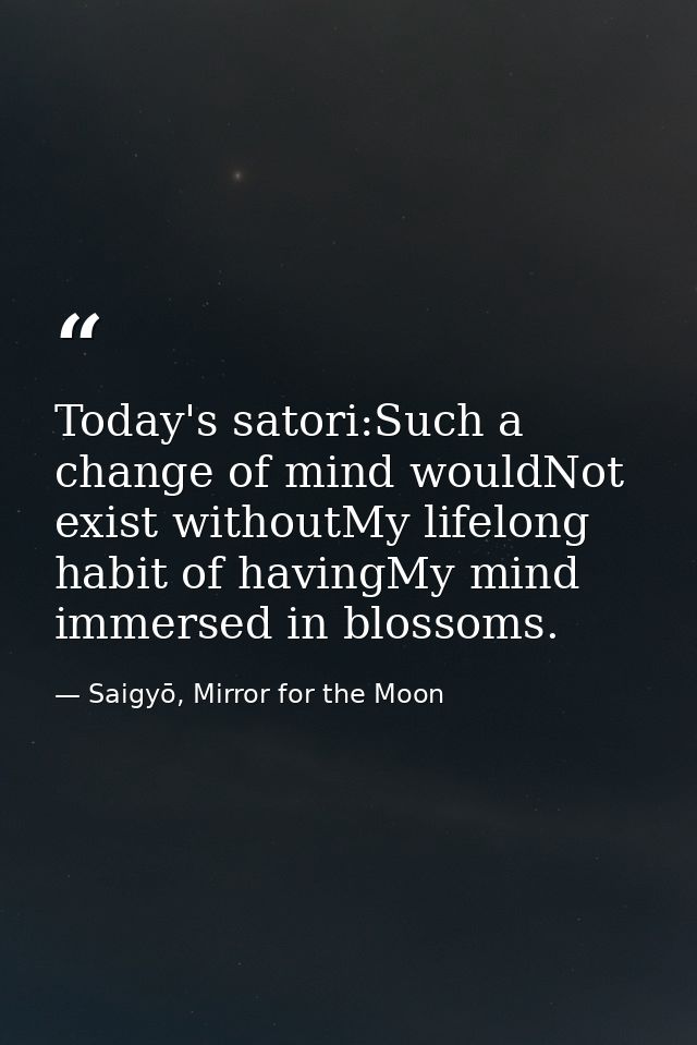 Today's satori:Such a change of mind wouldNot exist withoutMy lifelong habit of havingMy mind immersed in blossoms. — Saigyō, Mirror for the Moon