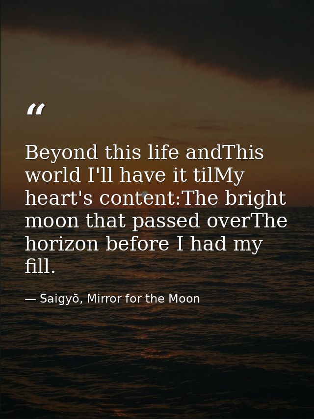 Beyond this life andThis world I'll have it tilMy heart's content:The bright moon that passed overThe horizon before I h — Saigyō, Mirror for the Moon