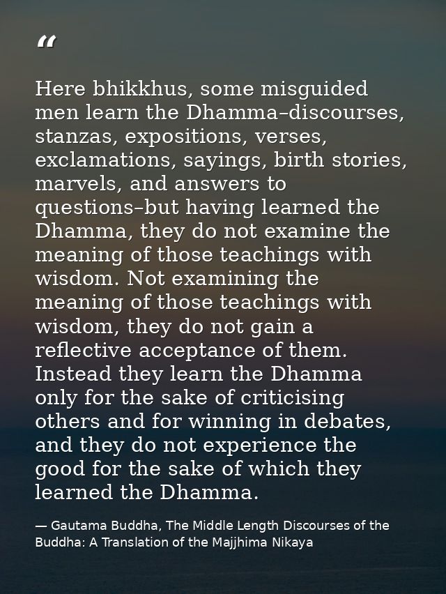 Here bhikkhus, some misguided men learn the Dhamma–discourses, stanzas, expositions, verses, exclamations, sayings, birt — Gautama Buddha, The Middle Length Discourses of the Buddha: A Translation of the Majjhima Nikaya