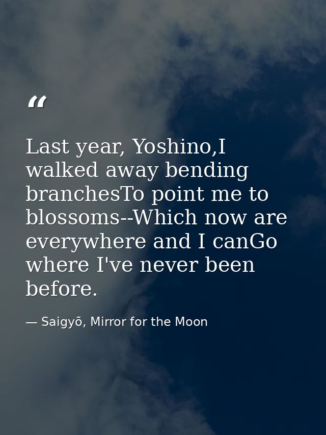Last year, Yoshino,I walked away bending branchesTo point me to blossoms--Which now are everywhere and I canGo where I'v — Saigyō, Mirror for the Moon