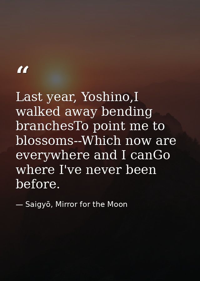 Last year, Yoshino,I walked away bending branchesTo point me to blossoms--Which now are everywhere and I canGo where I'v — Saigyō, Mirror for the Moon