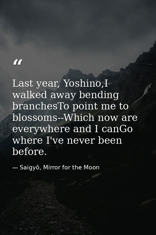 Last year, Yoshino,I walked away bending branchesTo point me to blossoms--Which now are everywhere and I canGo where I'v — Saigyō, Mirror for the Moon