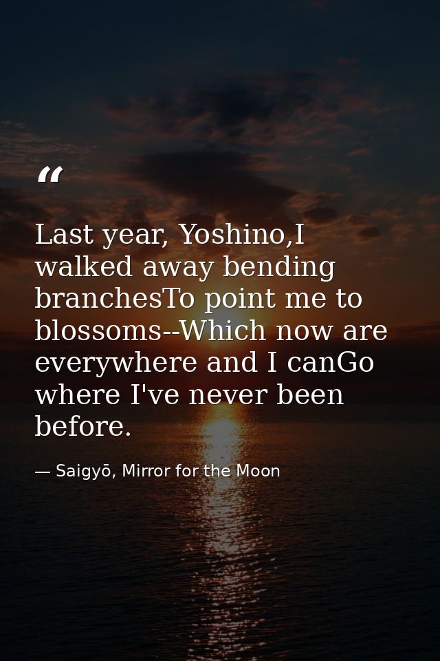 Last year, Yoshino,I walked away bending branchesTo point me to blossoms--Which now are everywhere and I canGo where I'v — Saigyō, Mirror for the Moon