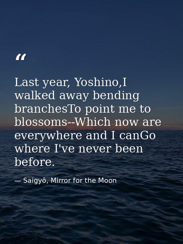Last year, Yoshino,I walked away bending branchesTo point me to blossoms--Which now are everywhere and I canGo where I'v — Saigyō, Mirror for the Moon