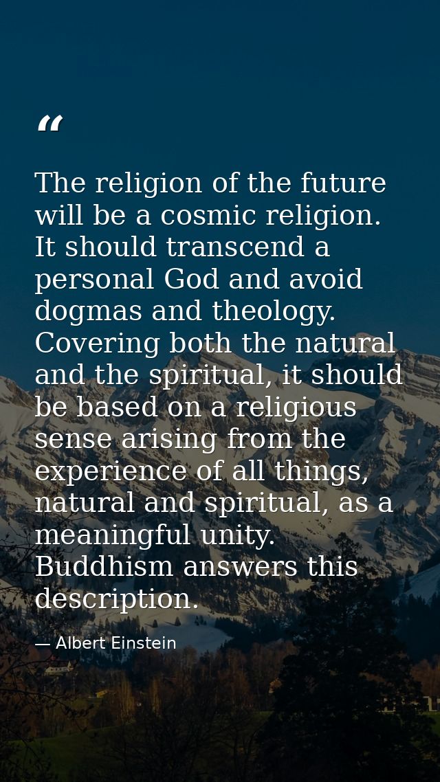 The religion of the future will be a cosmic religion. It should transcend a personal God and avoid dogmas and theology.  — Albert Einstein