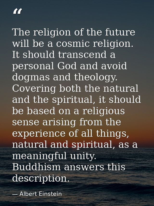 The religion of the future will be a cosmic religion. It should transcend a personal God and avoid dogmas and theology.  — Albert Einstein