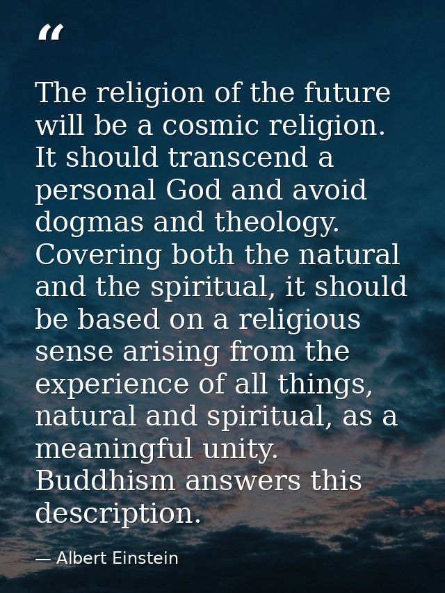 The religion of the future will be a cosmic religion. It should transcend a personal God and avoid dogmas and theology.  — Albert Einstein