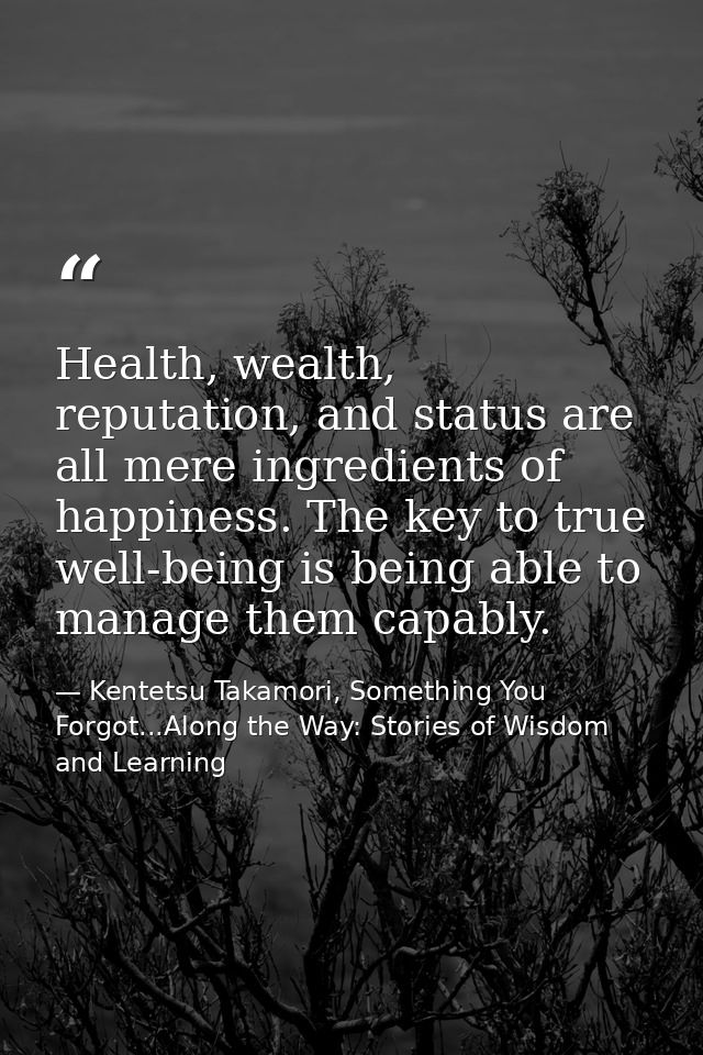 Health, wealth, reputation, and status are all mere ingredients of happiness. The key to true well-being is being able t — Kentetsu Takamori, Something You Forgot...Along the Way: Stories of Wisdom and Learning