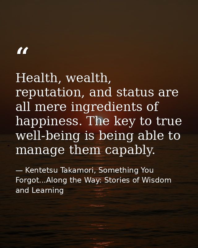 Health, wealth, reputation, and status are all mere ingredients of happiness. The key to true well-being is being able t — Kentetsu Takamori, Something You Forgot...Along the Way: Stories of Wisdom and Learning