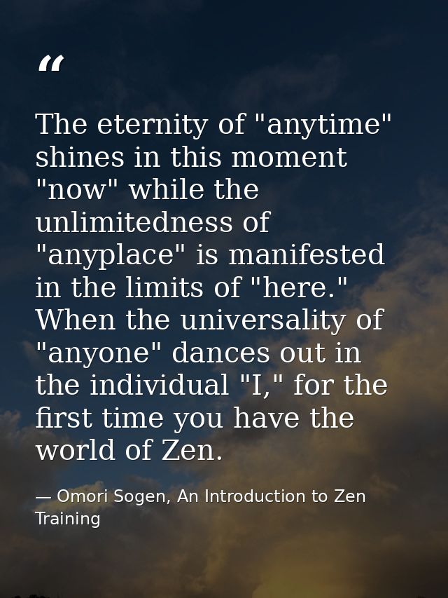 The eternity of "anytime" shines in this moment "now" while the unlimitedness of "anyplace" is manifested in the limits  — Omori Sogen, An Introduction to Zen Training