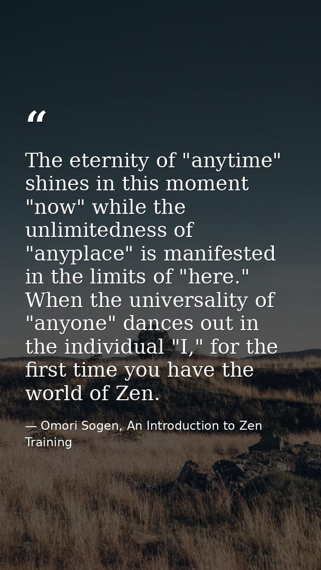 The eternity of "anytime" shines in this moment "now" while the unlimitedness of "anyplace" is manifested in the limits  — Omori Sogen, An Introduction to Zen Training