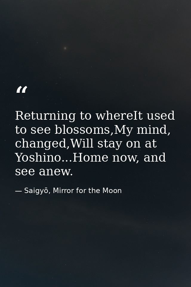 Returning to whereIt used to see blossoms,My mind, changed,Will stay on at Yoshino...Home now, and see anew. — Saigyō, Mirror for the Moon