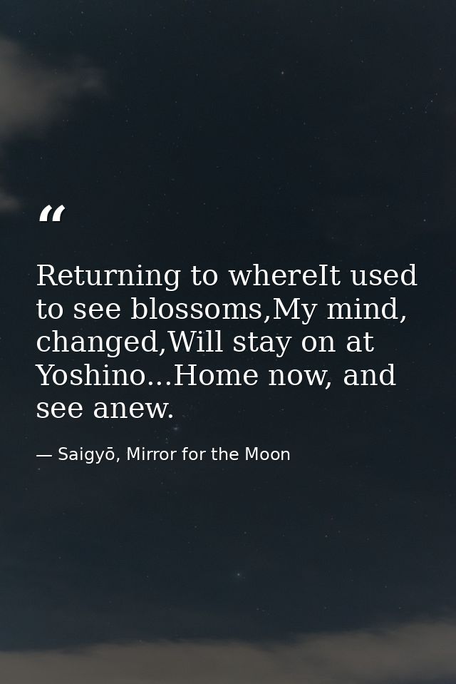 Returning to whereIt used to see blossoms,My mind, changed,Will stay on at Yoshino...Home now, and see anew. — Saigyō, Mirror for the Moon