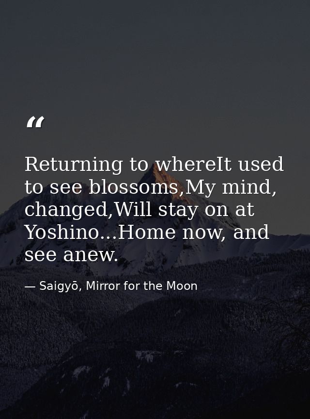 Returning to whereIt used to see blossoms,My mind, changed,Will stay on at Yoshino...Home now, and see anew. — Saigyō, Mirror for the Moon