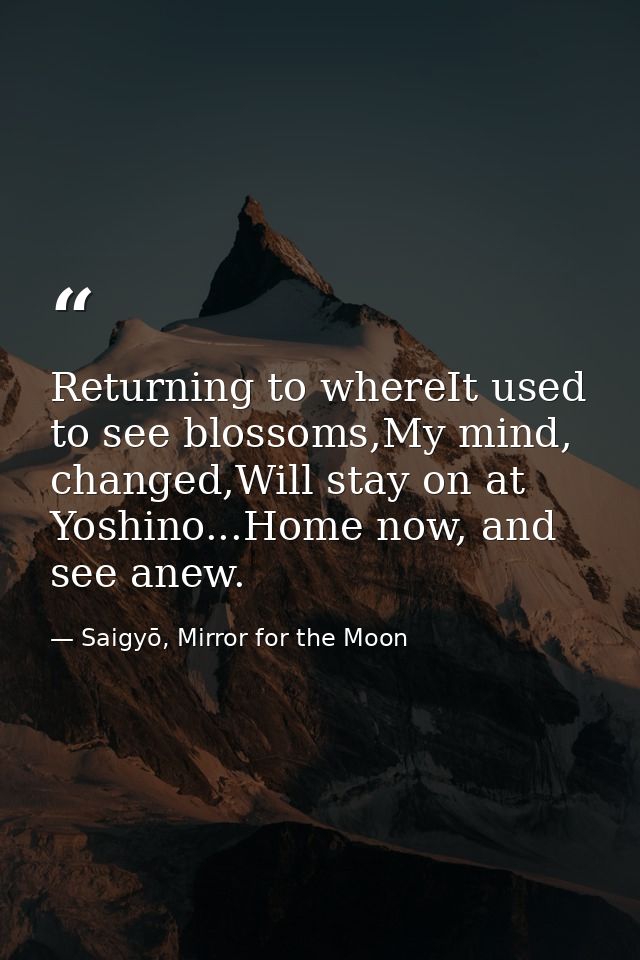 Returning to whereIt used to see blossoms,My mind, changed,Will stay on at Yoshino...Home now, and see anew. — Saigyō, Mirror for the Moon