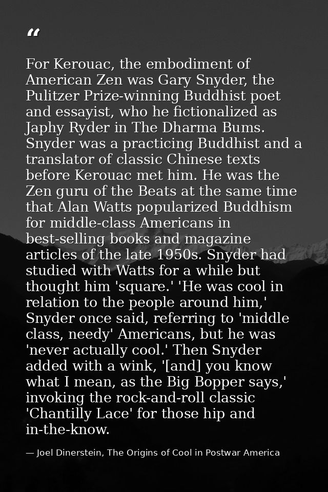 For Kerouac, the embodiment of American Zen was Gary Snyder, the Pulitzer Prize-winning Buddhist poet and essayist, who  — Joel Dinerstein, The Origins of Cool in Postwar America