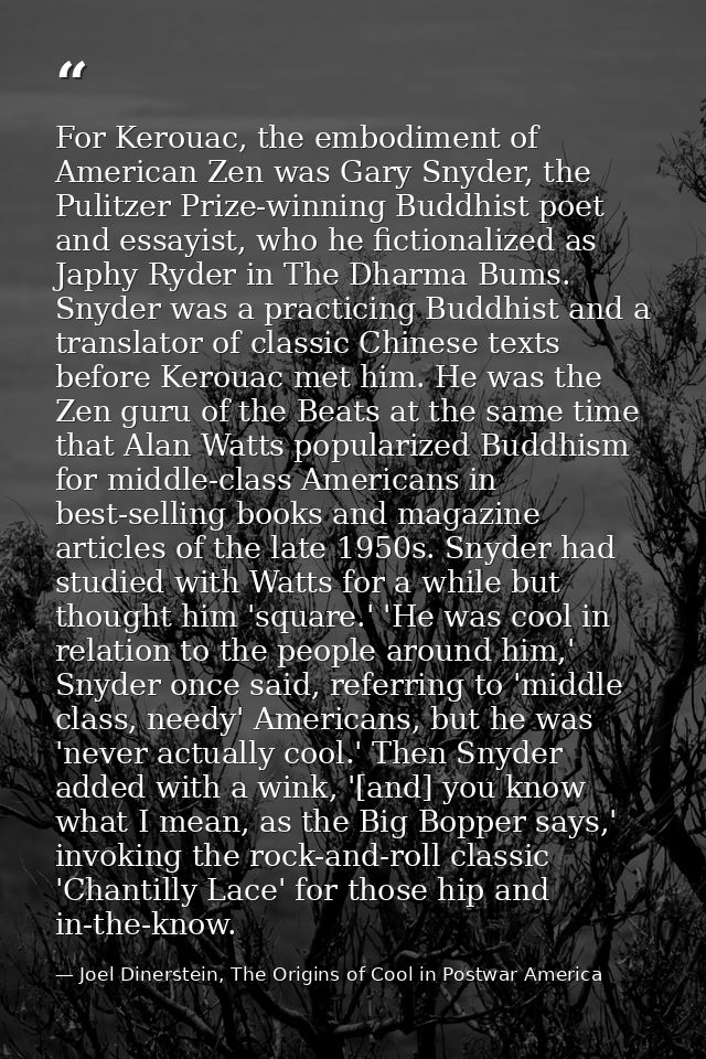 For Kerouac, the embodiment of American Zen was Gary Snyder, the Pulitzer Prize-winning Buddhist poet and essayist, who  — Joel Dinerstein, The Origins of Cool in Postwar America