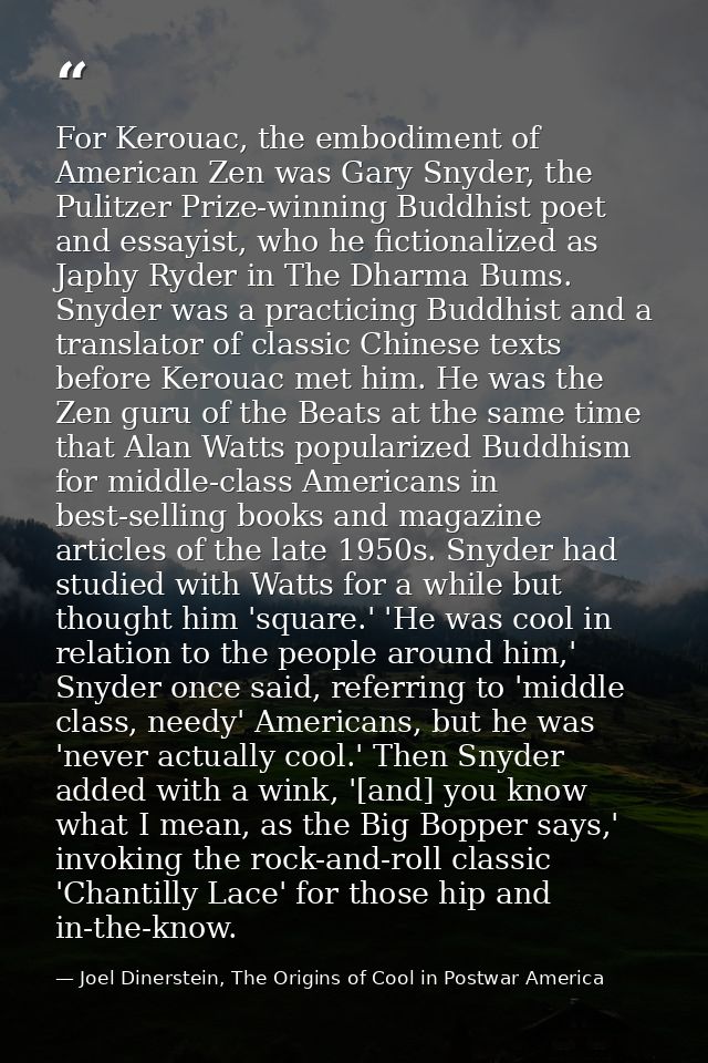 For Kerouac, the embodiment of American Zen was Gary Snyder, the Pulitzer Prize-winning Buddhist poet and essayist, who  — Joel Dinerstein, The Origins of Cool in Postwar America