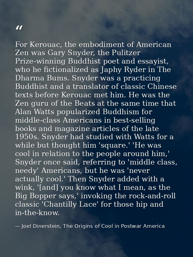 For Kerouac, the embodiment of American Zen was Gary Snyder, the Pulitzer Prize-winning Buddhist poet and essayist, who  — Joel Dinerstein, The Origins of Cool in Postwar America