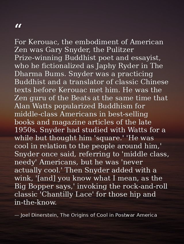 For Kerouac, the embodiment of American Zen was Gary Snyder, the Pulitzer Prize-winning Buddhist poet and essayist, who  — Joel Dinerstein, The Origins of Cool in Postwar America