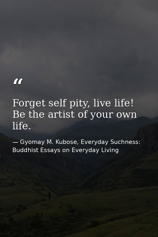 Forget self pity, live life! Be the artist of your own life. — Gyomay M. Kubose, Everyday Suchness: Buddhist Essays on Everyday Living