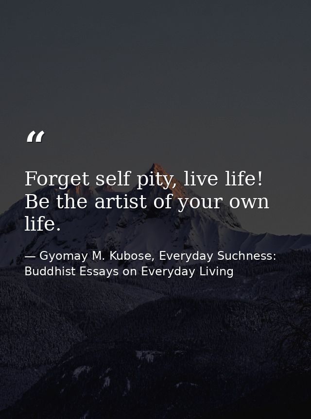 Forget self pity, live life! Be the artist of your own life. — Gyomay M. Kubose, Everyday Suchness: Buddhist Essays on Everyday Living