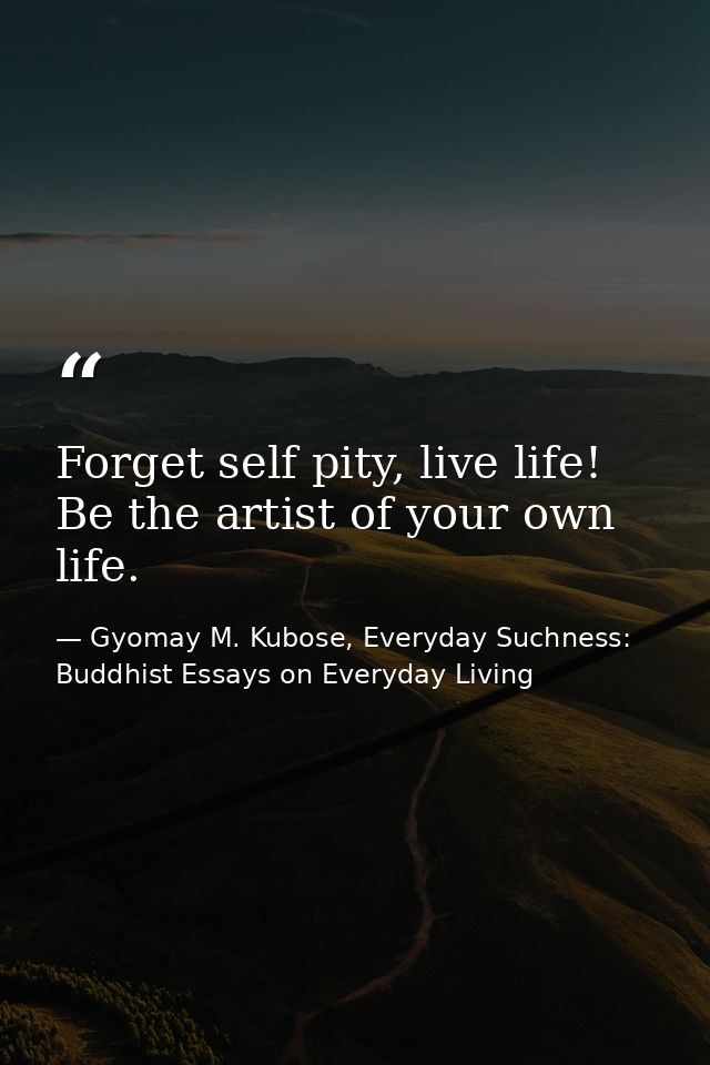 Forget self pity, live life! Be the artist of your own life. — Gyomay M. Kubose, Everyday Suchness: Buddhist Essays on Everyday Living