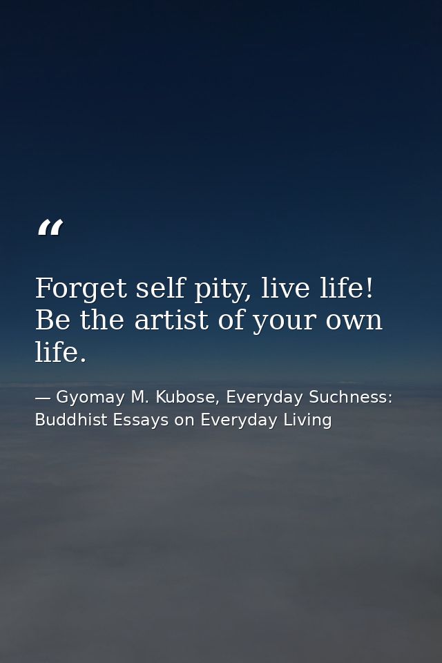 Forget self pity, live life! Be the artist of your own life. — Gyomay M. Kubose, Everyday Suchness: Buddhist Essays on Everyday Living