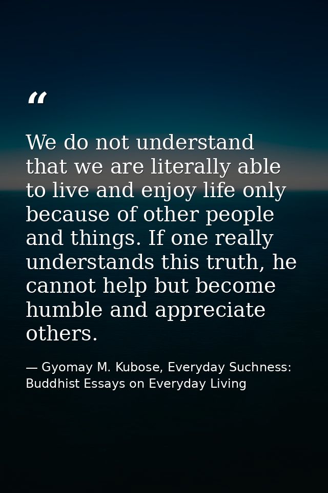 We do not understand that we are literally able to live and enjoy life only because of other people and things. If one r — Gyomay M. Kubose, Everyday Suchness: Buddhist Essays on Everyday Living