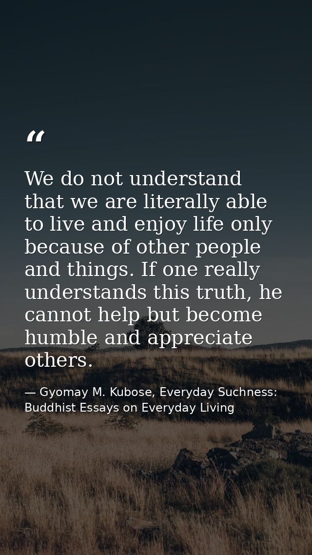 We do not understand that we are literally able to live and enjoy life only because of other people and things. If one r — Gyomay M. Kubose, Everyday Suchness: Buddhist Essays on Everyday Living