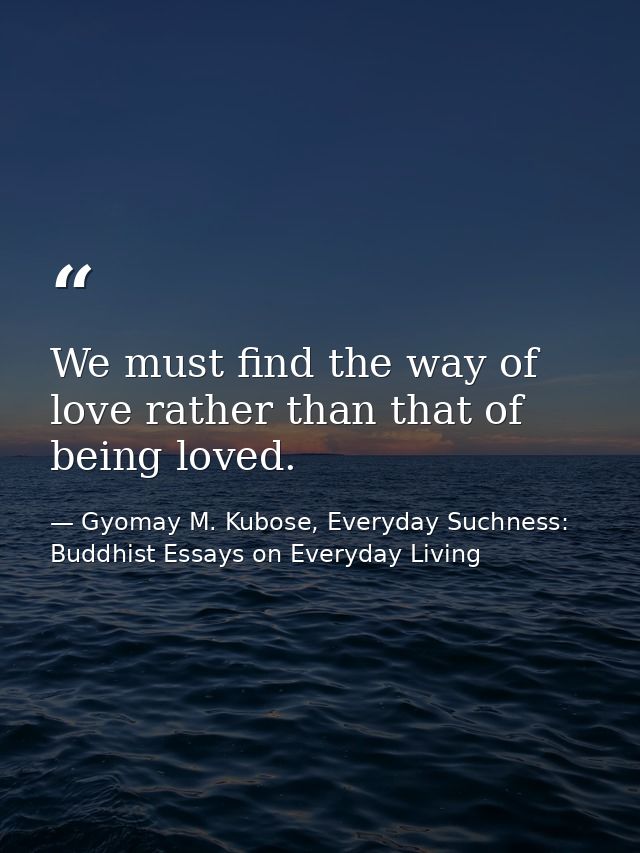 We must find the way of love rather than that of being loved. — Gyomay M. Kubose, Everyday Suchness: Buddhist Essays on Everyday Living