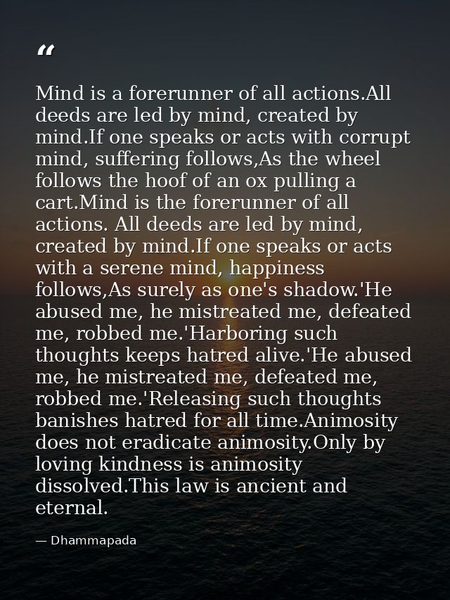 Mind is a forerunner of all actions.All deeds are led by mind, created by mind.If one speaks or acts with corrupt mind,  — Dhammapada