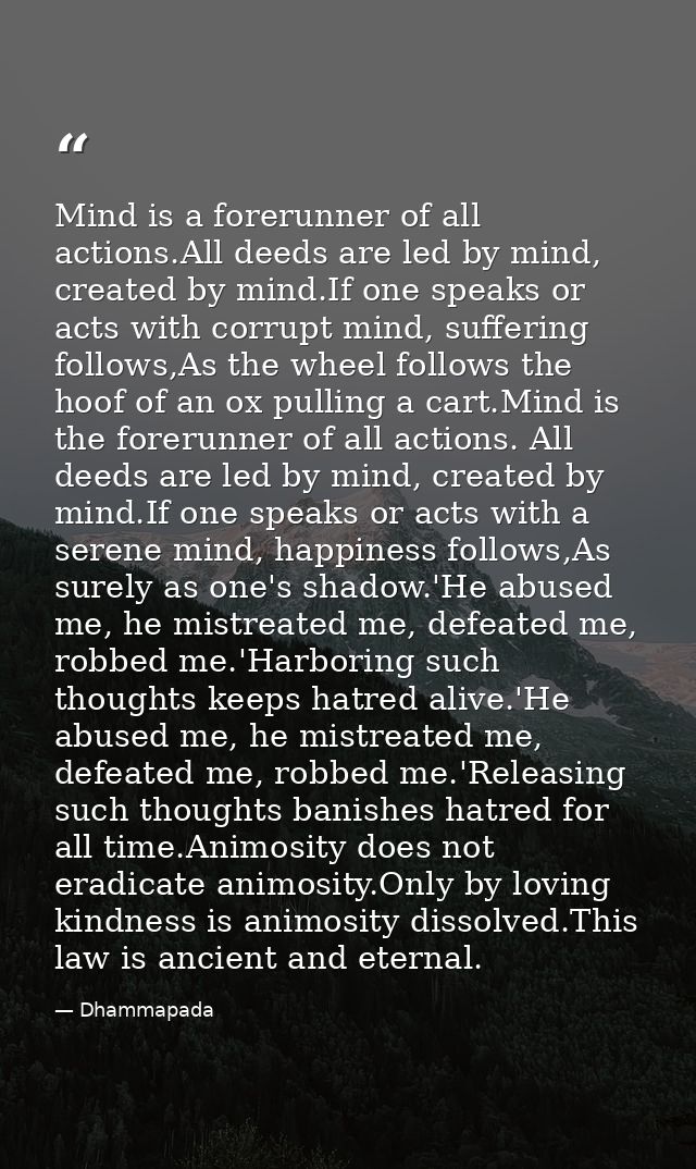 Mind is a forerunner of all actions.All deeds are led by mind, created by mind.If one speaks or acts with corrupt mind,  — Dhammapada